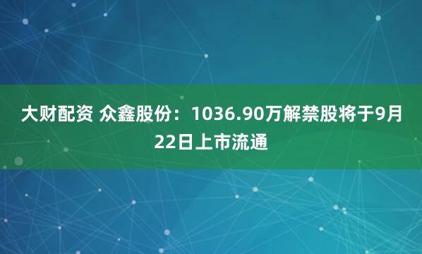 大财配资 众鑫股份：1036.90万解禁股将于9月22日上市流通