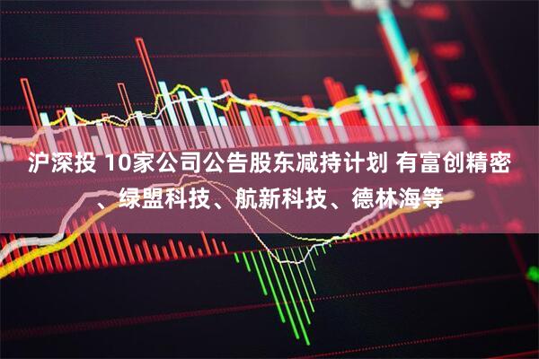沪深投 10家公司公告股东减持计划 有富创精密、绿盟科技、航新科技、德林海等