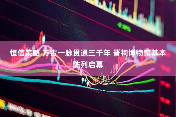 恒信策略 万古一脉贯通三千年 晋祠博物馆基本陈列启幕