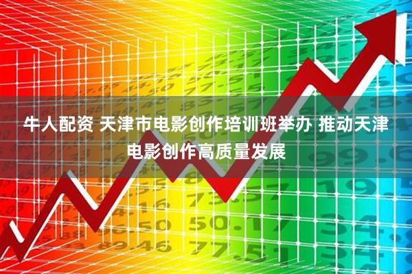 牛人配资 天津市电影创作培训班举办 推动天津电影创作高质量发展