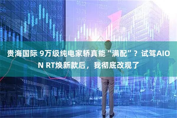 贵海国际 9万级纯电家轿真能“满配”？试驾AION RT焕新款后，我彻底改观了