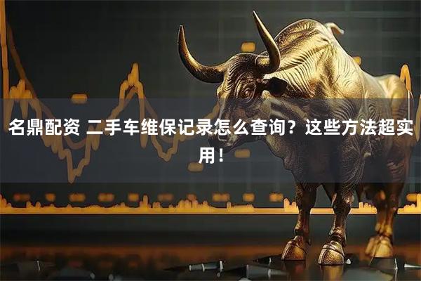 名鼎配资 二手车维保记录怎么查询？这些方法超实用！