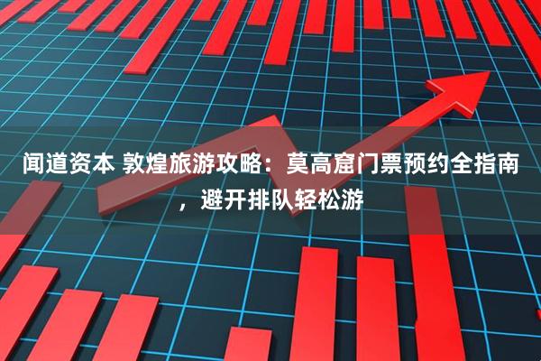 闻道资本 敦煌旅游攻略：莫高窟门票预约全指南，避开排队轻松游