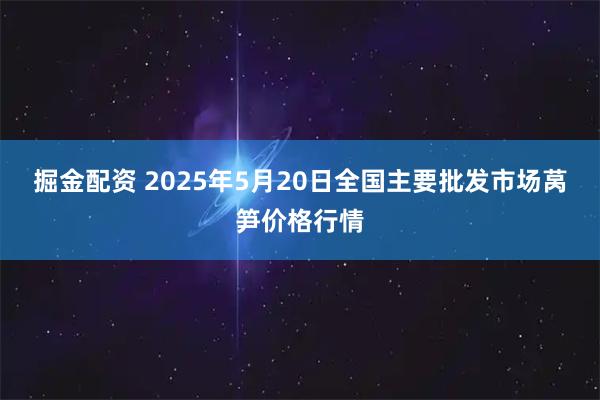 掘金配资 2025年5月20日全国主要批发市场莴笋价格行情