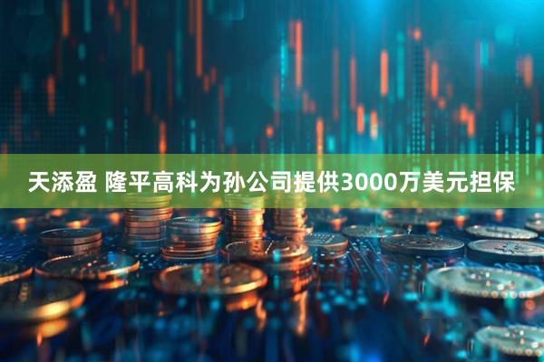 天添盈 隆平高科为孙公司提供3000万美元担保