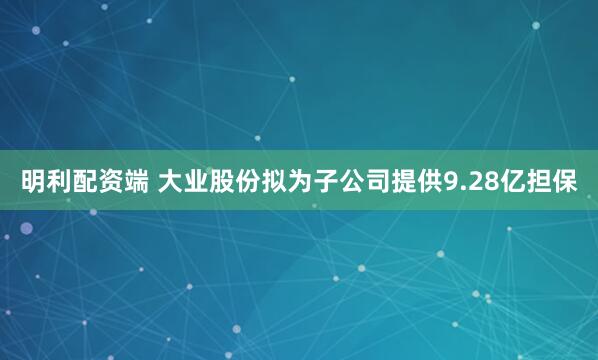 明利配资端 大业股份拟为子公司提供9.28亿担保