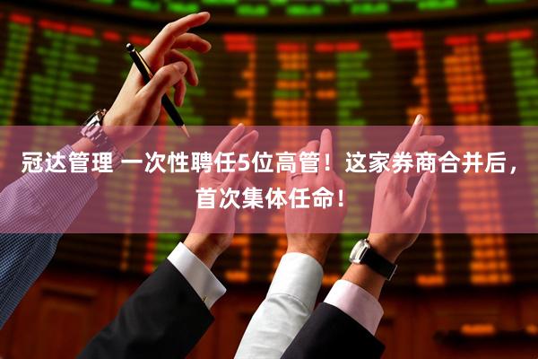 冠达管理 一次性聘任5位高管！这家券商合并后，首次集体任命！