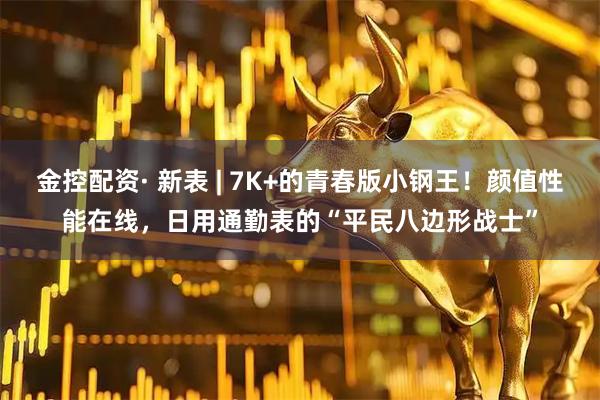 金控配资· 新表 | 7K+的青春版小钢王！颜值性能在线，日用通勤表的“平民八边形战士”