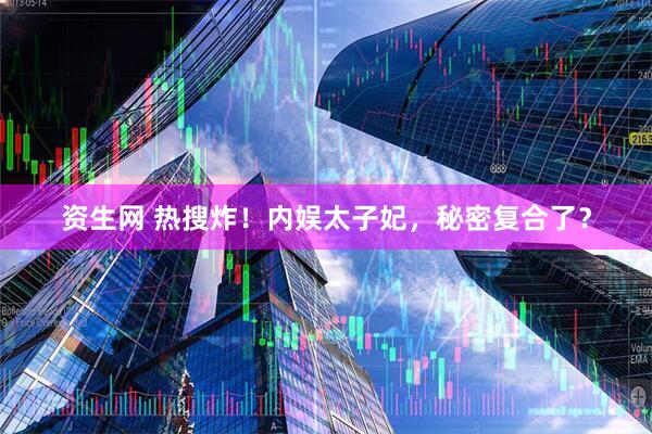 资生网 热搜炸！内娱太子妃，秘密复合了？
