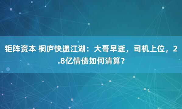 钜阵资本 桐庐快递江湖：大哥早逝，司机上位，2.8亿情债如何清算？