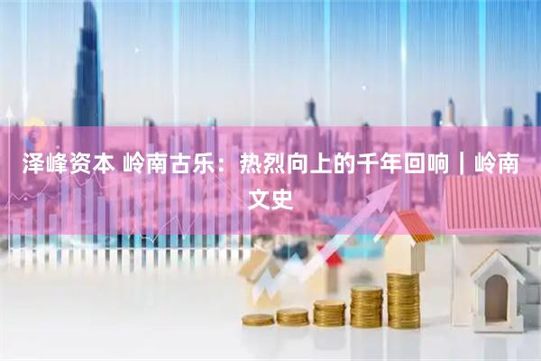 泽峰资本 岭南古乐：热烈向上的千年回响｜岭南文史