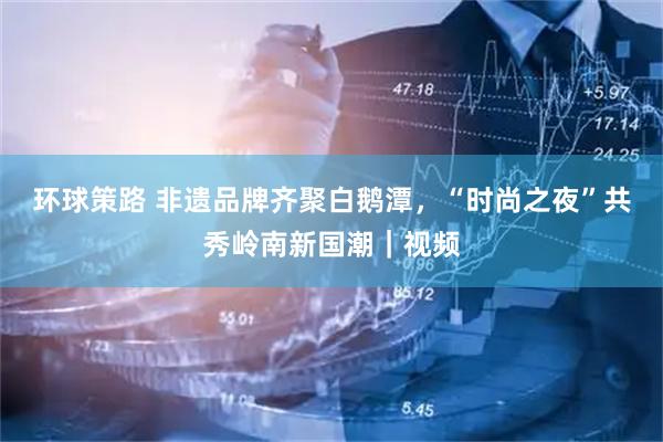 环球策路 非遗品牌齐聚白鹅潭，“时尚之夜”共秀岭南新国潮｜视频