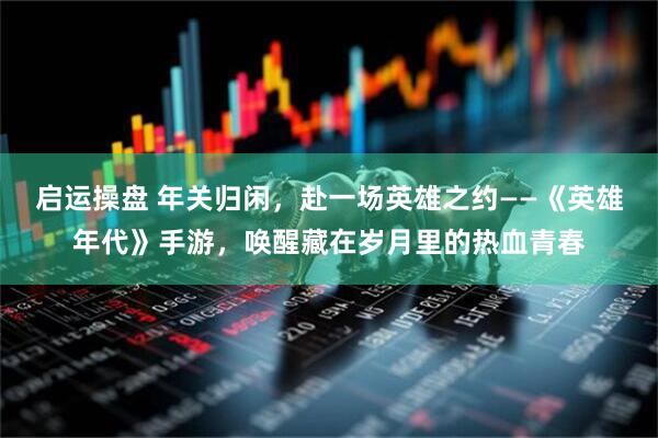 启运操盘 年关归闲，赴一场英雄之约——《英雄年代》手游，唤醒藏在岁月里的热血青春