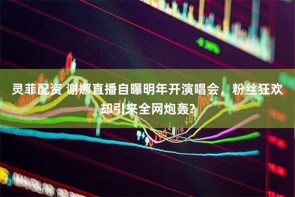 灵菲配资 谢娜直播自曝明年开演唱会，粉丝狂欢却引来全网炮轰?