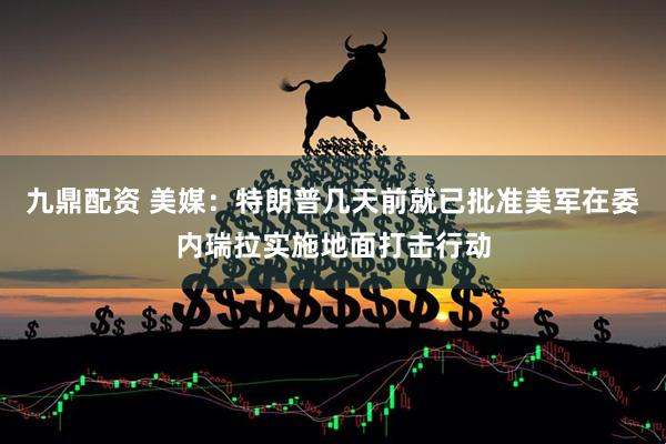 九鼎配资 美媒：特朗普几天前就已批准美军在委内瑞拉实施地面打击行动