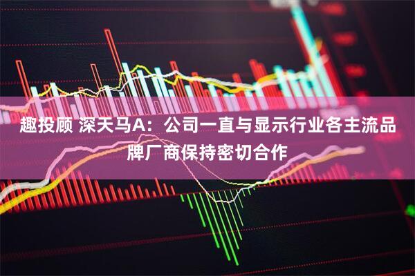 趣投顾 深天马A：公司一直与显示行业各主流品牌厂商保持密切合作