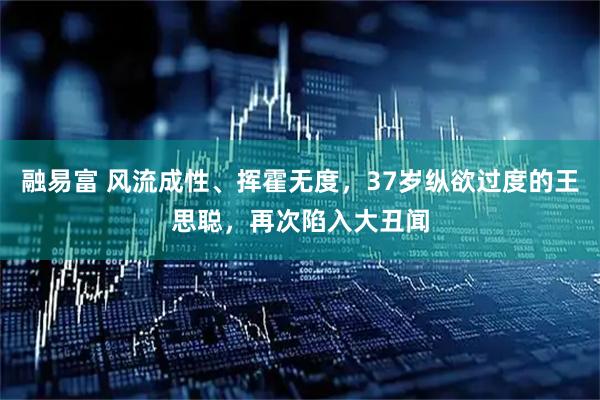 融易富 风流成性、挥霍无度，37岁纵欲过度的王思聪，再次陷入大丑闻