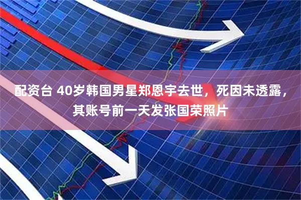 配资台 40岁韩国男星郑恩宇去世，死因未透露，其账号前一天发张国荣照片