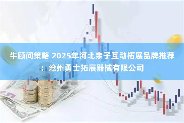 牛顾问策略 2025年河北亲子互动拓展品牌推荐：沧州勇士拓展器械有限公司