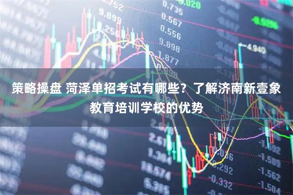 策略操盘 菏泽单招考试有哪些？了解济南新壹象教育培训学校的优势