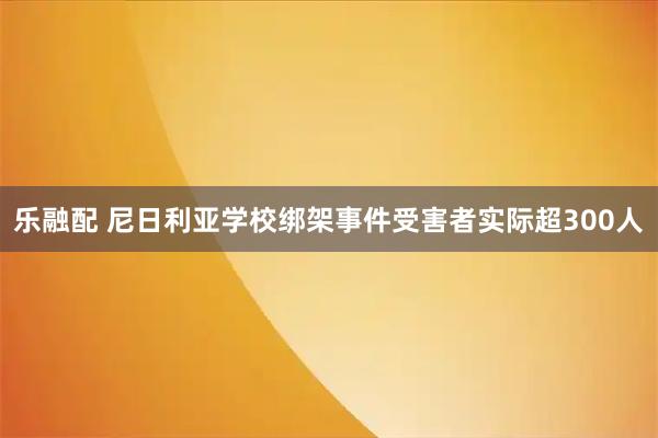 乐融配 尼日利亚学校绑架事件受害者实际超300人