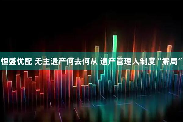 恒盛优配 无主遗产何去何从 遗产管理人制度“解局”