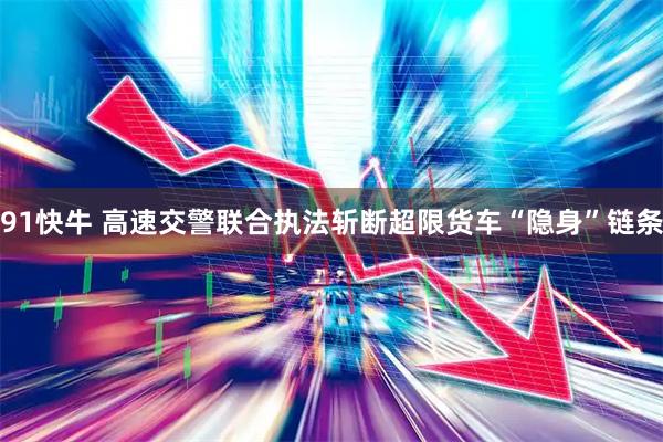 91快牛 高速交警联合执法斩断超限货车“隐身”链条