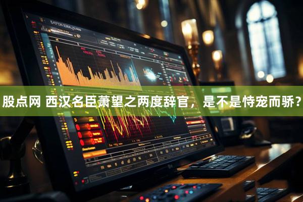 股点网 西汉名臣萧望之两度辞官，是不是恃宠而骄？