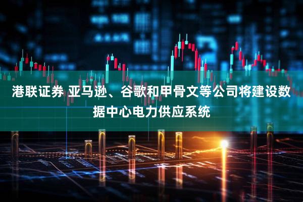港联证券 亚马逊、谷歌和甲骨文等公司将建设数据中心电力供应系统