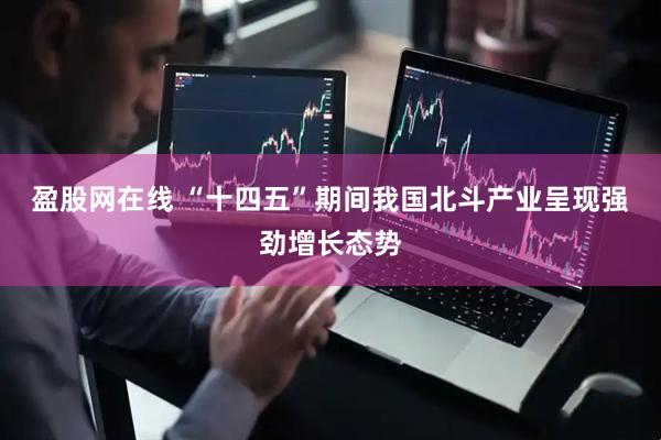 盈股网在线 “十四五”期间我国北斗产业呈现强劲增长态势
