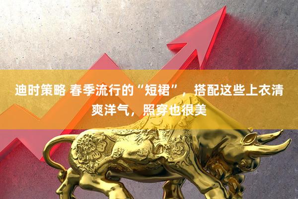 迪时策略 春季流行的“短裙”，搭配这些上衣清爽洋气，照穿也很美