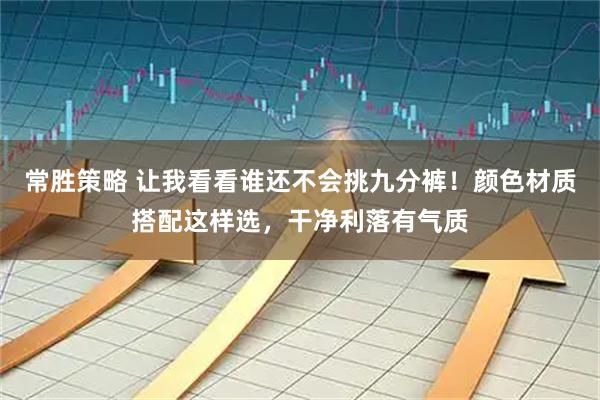 常胜策略 让我看看谁还不会挑九分裤！颜色材质搭配这样选，干净利落有气质