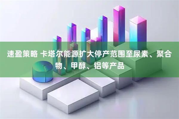 速盈策略 卡塔尔能源扩大停产范围至尿素、聚合物、甲醇、铝等产品