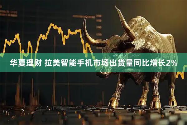 华夏理财 拉美智能手机市场出货量同比增长2%