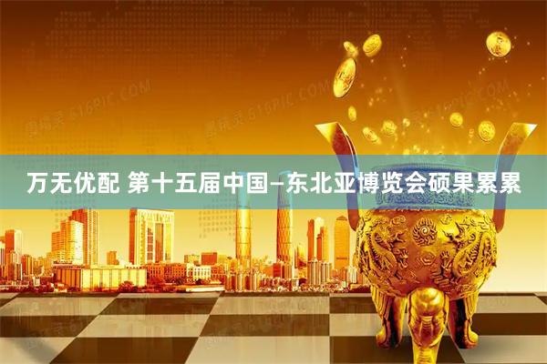 万无优配 第十五届中国—东北亚博览会硕果累累