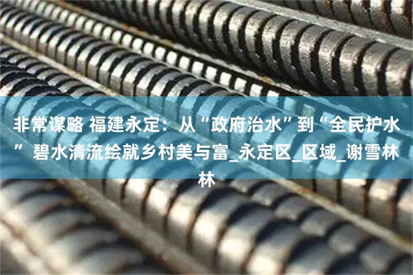 非常谋略 福建永定：从“政府治水”到“全民护水” 碧水清流绘就乡村美与富_永定区_区域_谢雪林