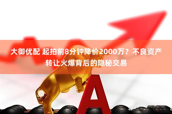 大御优配 起拍前8分钟降价2000万？不良资产转让火爆背后的隐秘交易