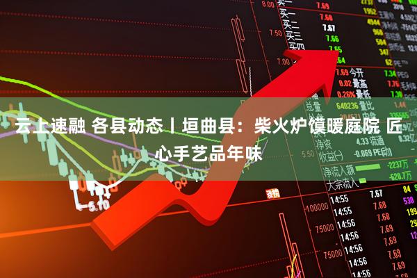 云上速融 各县动态丨垣曲县：柴火炉馍暖庭院 匠心手艺品年味