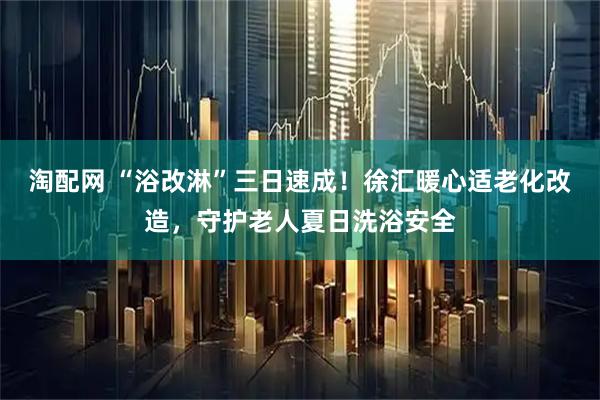 淘配网 “浴改淋”三日速成！徐汇暖心适老化改造，守护老人夏日洗浴安全