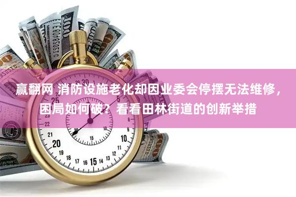 赢翻网 消防设施老化却因业委会停摆无法维修，困局如何破？看看田林街道的创新举措