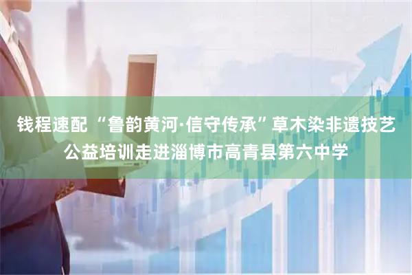 钱程速配 “鲁韵黄河·信守传承”草木染非遗技艺公益培训走进淄博市高青县第六中学